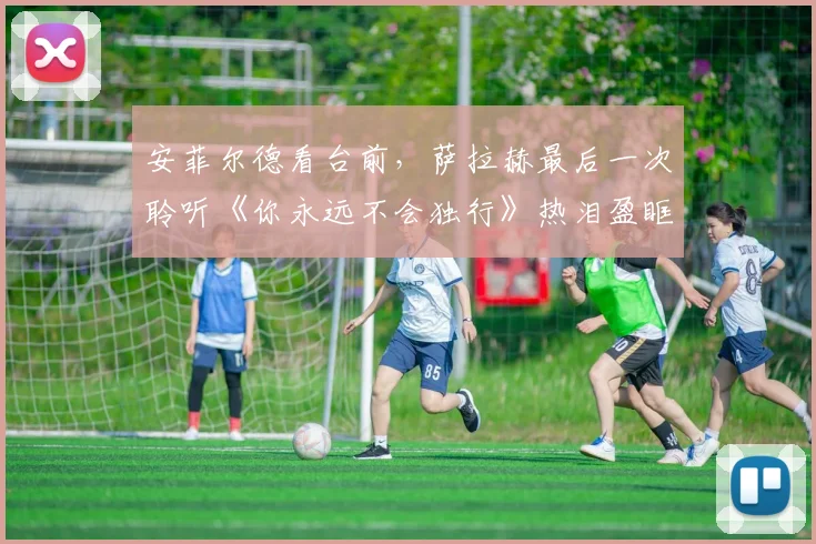 安菲尔德看台前，萨拉赫最后一次聆听《你永远不会独行》热泪盈眶