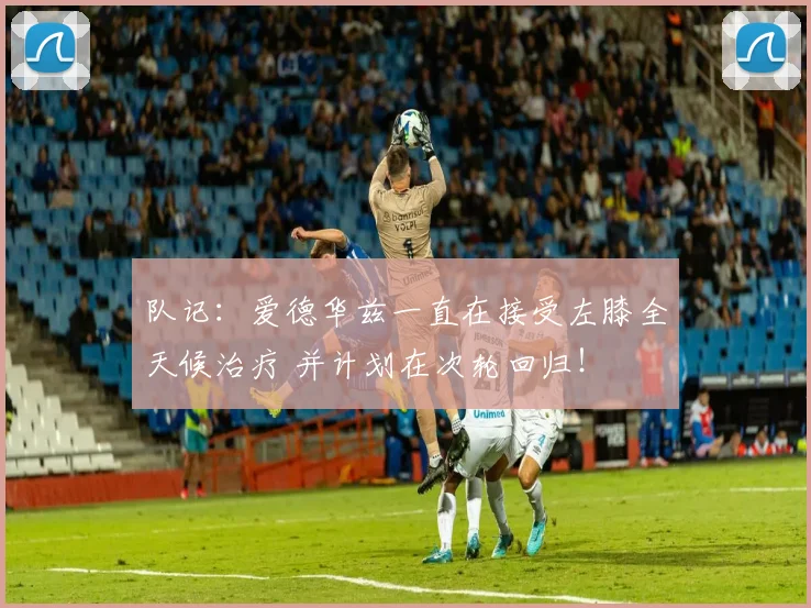队记：爱德华兹一直在接受左膝全天候治疗 并计划在次轮回归！