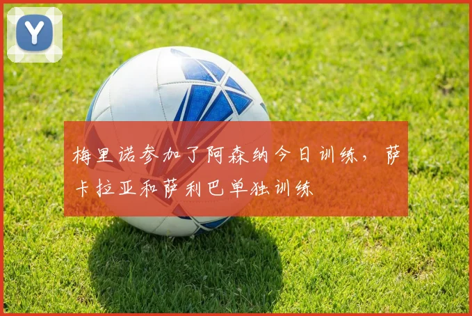 梅里诺参加了阿森纳今日训练，萨卡拉亚和萨利巴单独训练
